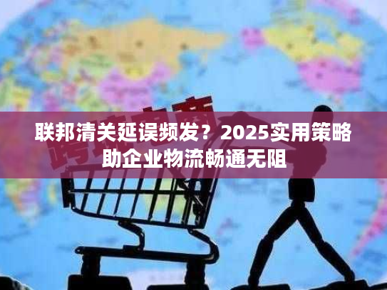 联邦清关延误频发?2025实用策略助企业物流畅通无阻 联邦清关延误频发?2025实用策略助企业物流畅通无阻