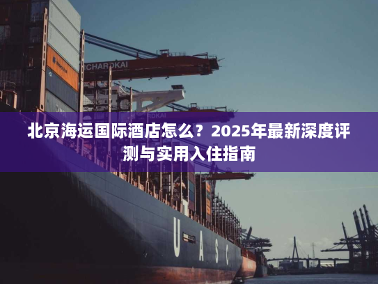 北京海运国际酒店怎么？2025年最新深度评测与实用入住指南