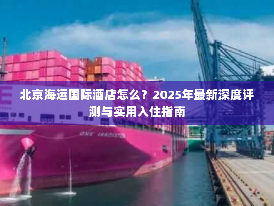 北京海运国际酒店怎么？2025年最新深度评测与实用入住指南