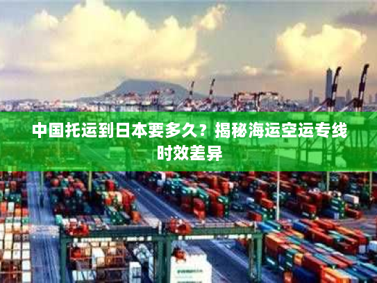 中国托运到日本要多久?揭秘海运空运专线时效差异 中国托运到日本要多久?揭秘海运空运专线时效差异