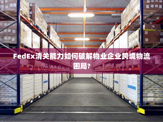 FedEx清关能力如何破解物业企业跨境物流困局?