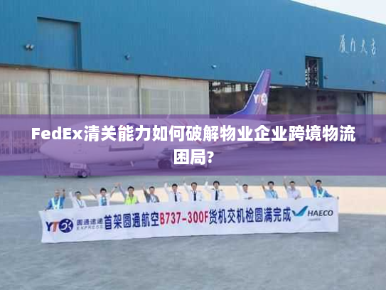 FedEx清关能力如何破解物业企业跨境物流困局? FedEx清关能力如何破解物业企业跨境物流困局?