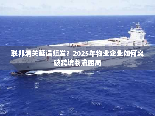 联邦清关延误频发?2025年物业企业如何突破跨境物流困局 联邦清关延误频发?2025年物业企业如何突破跨境物流困局