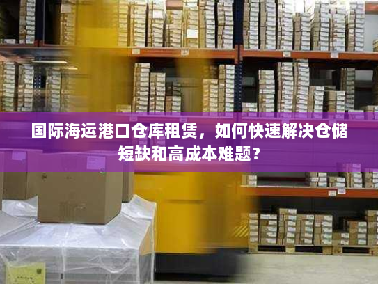 国际海运港口仓库租赁，如何快速解决仓储短缺和高成本难题？
