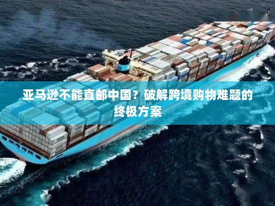 亚马逊不能直邮中国?破解跨境购物难题的终极方案 亚马逊不能直邮中国?破解跨境购物难题的终极方案