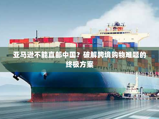 亚马逊不能直邮中国?破解跨境购物难题的终极方案 亚马逊不能直邮中国?破解跨境购物难题的终极方案