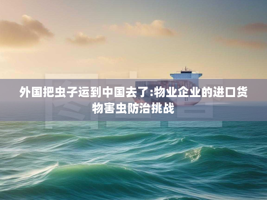 外国把虫子运到中国去了:物业企业的进口货物害虫防治挑战 外国把虫子运到中国去了:物业企业的进口货物害虫防治挑战