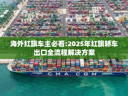 海外红旗车主必看:2025年红旗轿车出口全流程解决方案