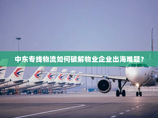 中东专线物流如何破解物业企业出海难题？