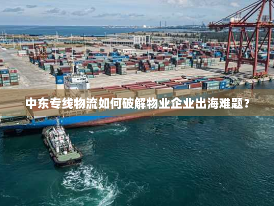 中东专线物流如何破解物业企业出海难题？