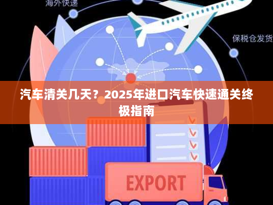 汽车清关几天?2025年进口汽车快速通关终极指南 汽车清关几天?2025年进口汽车快速通关终极指南