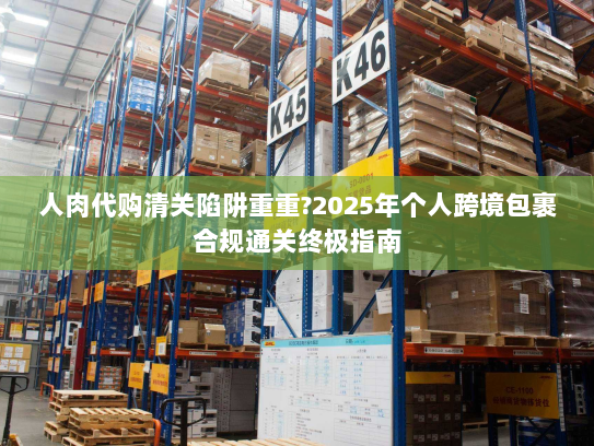 人肉代购清关陷阱重重?2025年个人跨境包裹合规通关终极指南 人肉代购清关陷阱重重?2025年个人跨境包裹合规通关终极指南