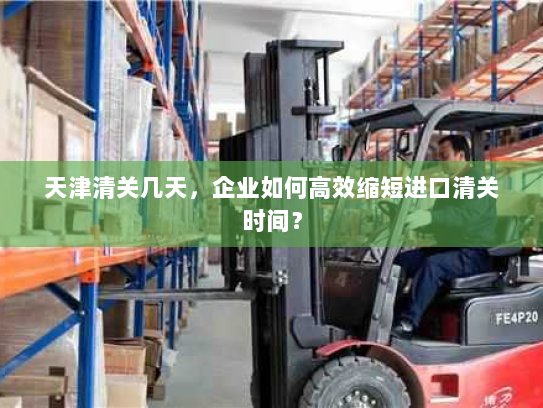 天津清关几天,企业如何高效缩短进口清关时间? 天津清关几天,企业如何高效缩短进口清关时间?
