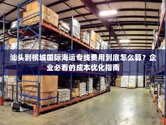 汕头到槟城国际海运专线费用到底怎么算?企业必看的成本优化指南 汕头到槟城国际海运专线费用到底怎么算?企业必看的成本优化指南