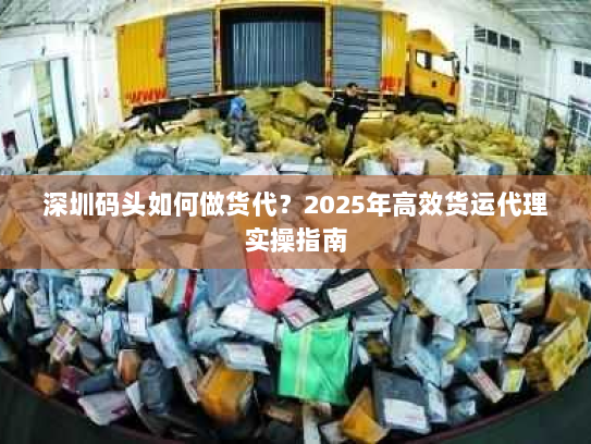 深圳码头如何做货代？2025年高效货运代理实操指南