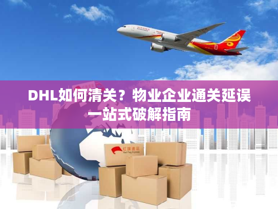 DHL如何清关？物业企业通关延误一站式破解指南