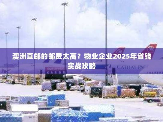 澳洲直邮的邮费太高?物业企业2025年省钱实战攻略 澳洲直邮的邮费太高?物业企业2025年省钱实战攻略