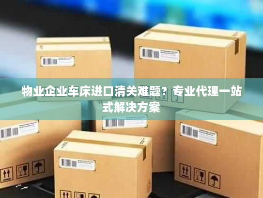 物业企业车床进口清关难题？专业代理一站式解决方案