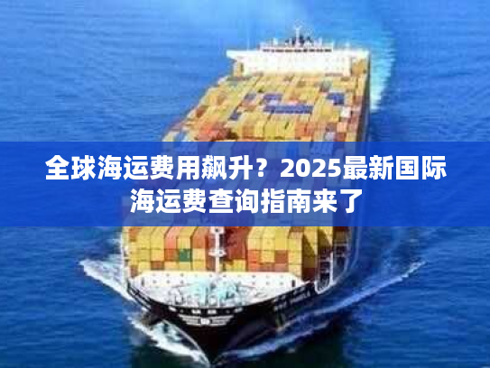 全球海运费用飙升？2025最新国际海运费查询指南来了