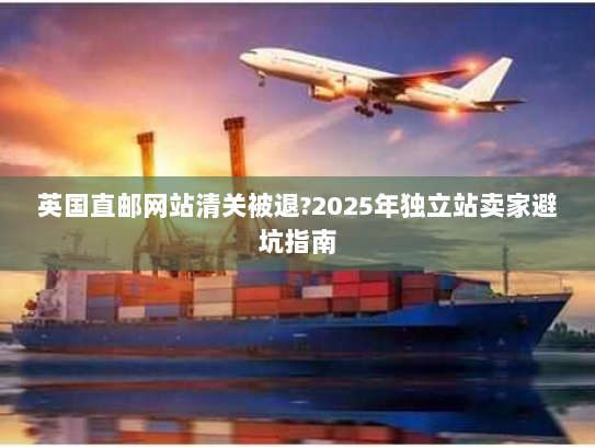 英国直邮网站清关被退?2025年独立站卖家避坑指南 英国直邮网站清关被退?2025年独立站卖家避坑指南