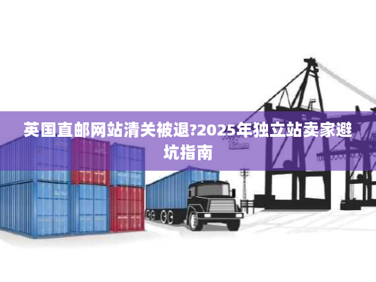 英国直邮网站清关被退?2025年独立站卖家避坑指南 英国直邮网站清关被退?2025年独立站卖家避坑指南