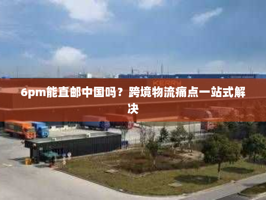 6pm能直邮中国吗?跨境物流痛点一站式解决 6pm能直邮中国吗?跨境物流痛点一站式解决