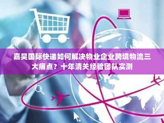 嘉昊国际快递如何解决物业企业跨境物流三大痛点？十年清关经验团队实测