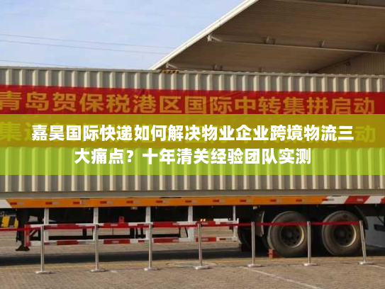 嘉昊国际快递如何解决物业企业跨境物流三大痛点？十年清关经验团队实测