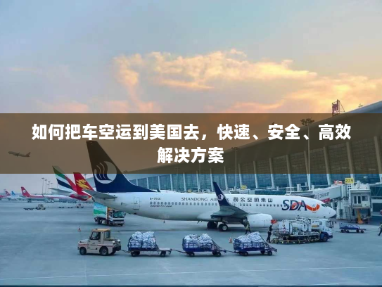 如何把车空运到美国去,快速、安全、高效解决方案 如何把车空运到美国去,快速、安全、高效解决方案