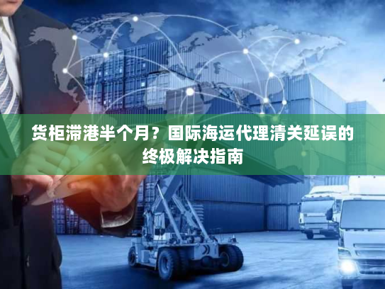 货柜滞港半个月？国际海运代理清关延误的终极解决指南