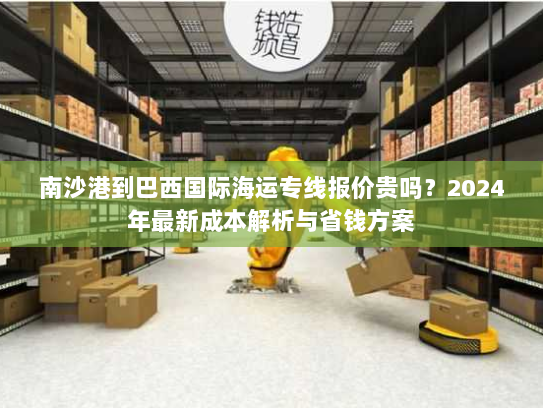 南沙港到巴西国际海运专线报价贵吗？2024年最新成本解析与省钱方案