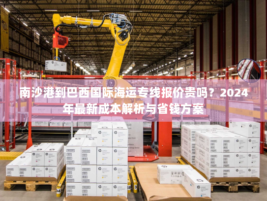 南沙港到巴西国际海运专线报价贵吗？2024年最新成本解析与省钱方案