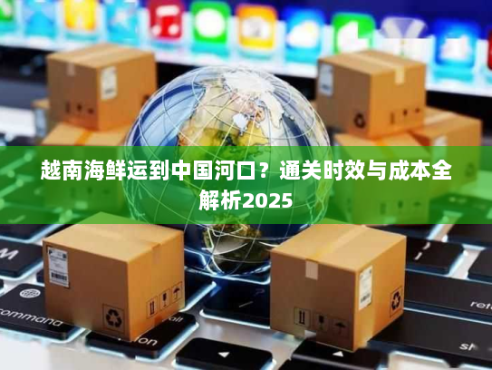 越南海鲜运到中国河口？通关时效与成本全解析2025