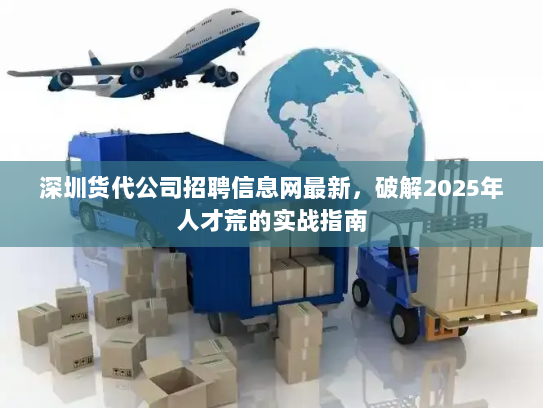 深圳货代公司招聘信息网最新,破解2025年人才荒的实战指南 深圳货代公司招聘信息网最新,破解2025年人才荒的实战指南