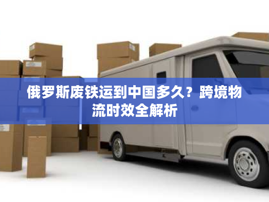 俄罗斯废铁运到中国多久?跨境物流时效全解析 俄罗斯废铁运到中国多久?跨境物流时效全解析