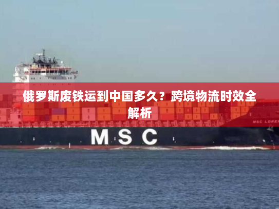 俄罗斯废铁运到中国多久？跨境物流时效全解析