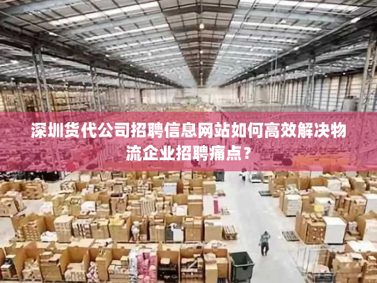 深圳货代公司招聘信息网站如何高效解决物流企业招聘痛点？