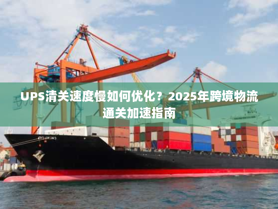 UPS清关速度慢如何优化？2025年跨境物流通关加速指南