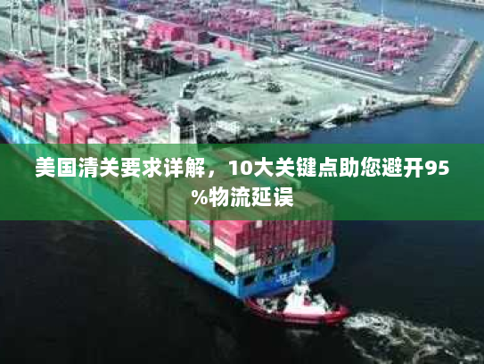 美国清关要求详解，10大关键点助您避开95%物流延误