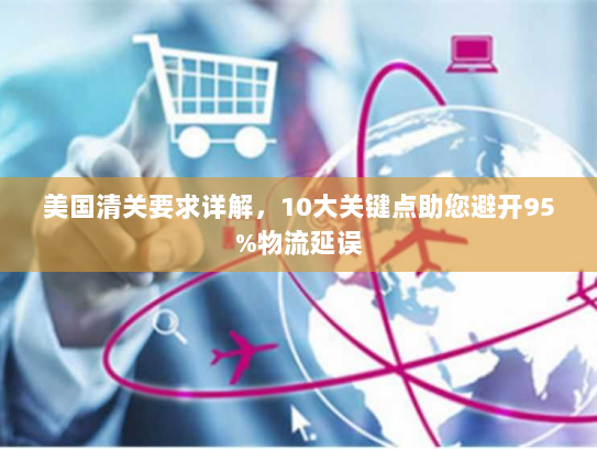 美国清关要求详解,10大关键点助您避开95%物流延误 美国清关要求详解,10大关键点助您避开95%物流延误