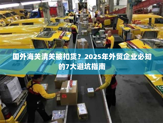 国外海关清关被扣货?2025年外贸企业必知的7大避坑指南 国外海关清关被扣货?2025年外贸企业必知的7大避坑指南