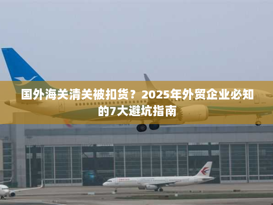 国外海关清关被扣货?2025年外贸企业必知的7大避坑指南 国外海关清关被扣货?2025年外贸企业必知的7大避坑指南