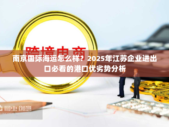 南京国际海运怎么样?2025年江苏企业进出口必看的港口优劣势分析 南京国际海运怎么样?2025年江苏企业进出口必看的港口优劣势分析