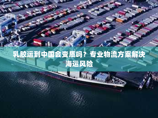 乳胶运到中国会变质吗？专业物流方案解决海运风险