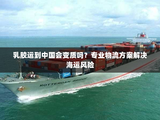乳胶运到中国会变质吗？专业物流方案解决海运风险