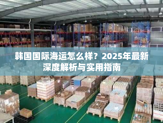 韩国国际海运怎么样?2025年最新深度解析与实用指南 韩国国际海运怎么样?2025年最新深度解析与实用指南