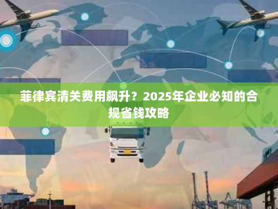 菲律宾清关费用飙升?2025年企业必知的合规省钱攻略 菲律宾清关费用飙升?2025年企业必知的合规省钱攻略