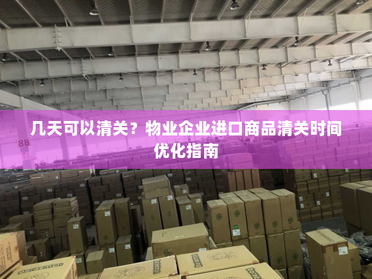 几天可以清关?物业企业进口商品清关时间优化指南 几天可以清关?物业企业进口商品清关时间优化指南