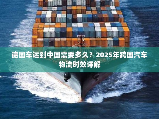 德国车运到中国需要多久？2025年跨国汽车物流时效详解