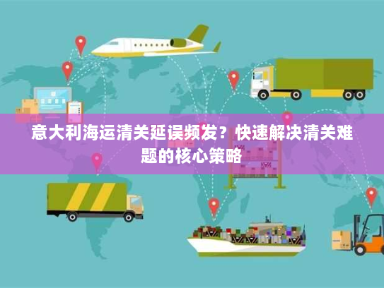 意大利海运清关延误频发？快速解决清关难题的核心策略